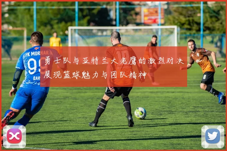 勇士队与亚特兰大老鹰的激烈对决展现篮球魅力与团队精神