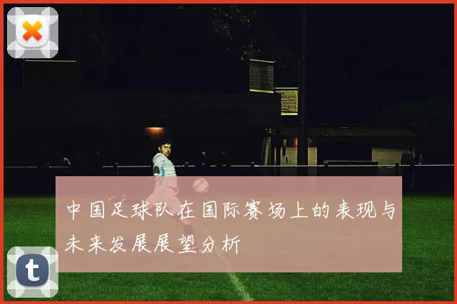 中国足球队在国际赛场上的表现与未来发展展望分析