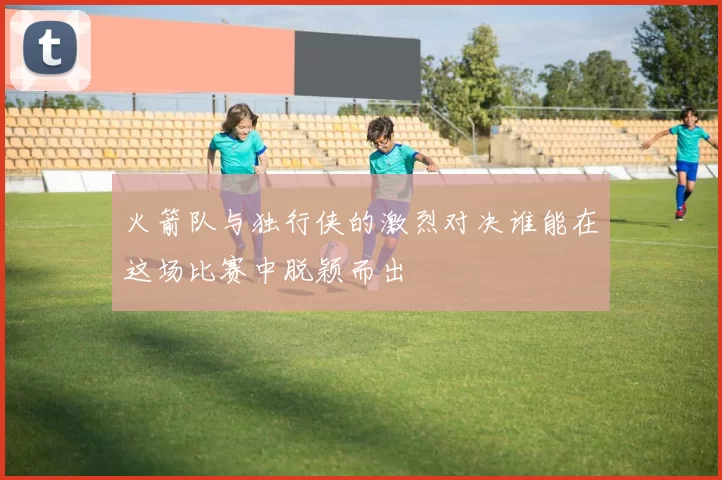 火箭队与独行侠的激烈对决谁能在这场比赛中脱颖而出