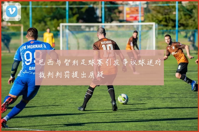 巴西与智利足球赛引发争议球迷对裁判判罚提出质疑