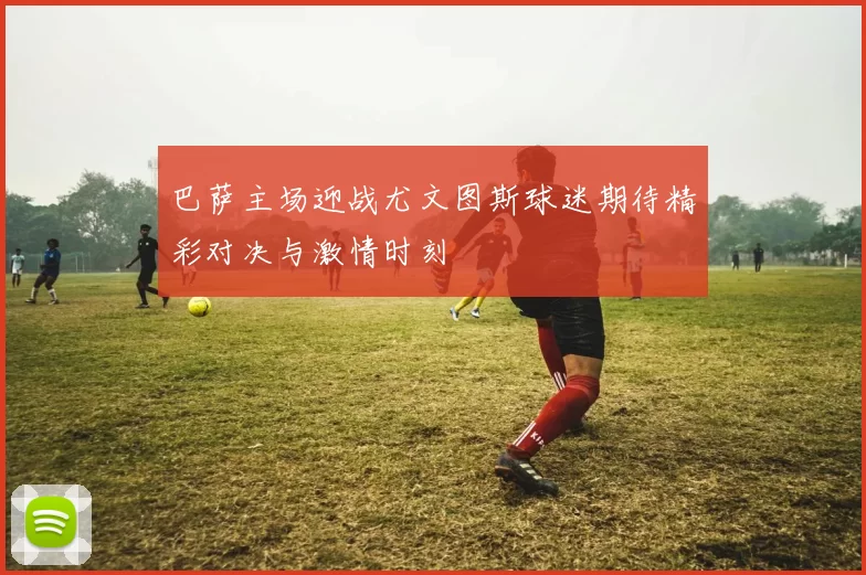 巴萨主场迎战尤文图斯球迷期待精彩对决与激情时刻