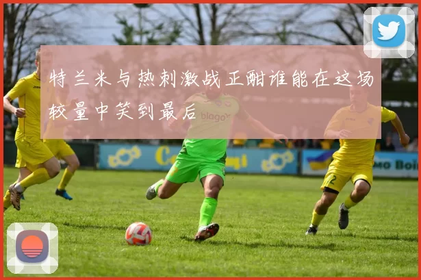 特兰米与热刺激战正酣谁能在这场较量中笑到最后