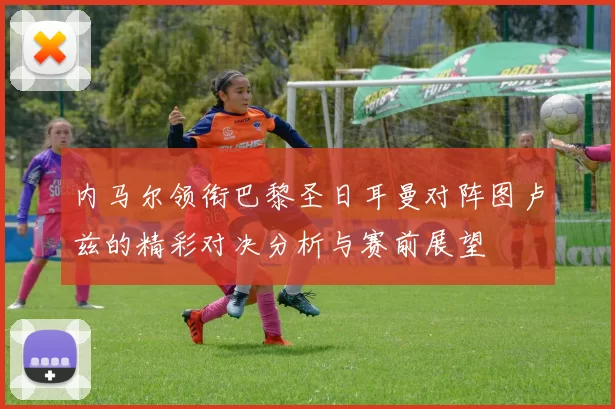 内马尔领衔巴黎圣日耳曼对阵图卢兹的精彩对决分析与赛前展望