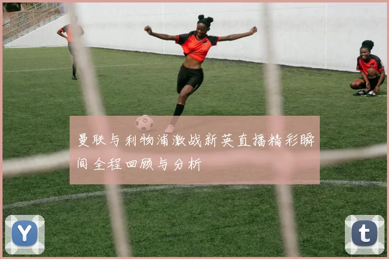 曼联与利物浦激战新英直播精彩瞬间全程回顾与分析