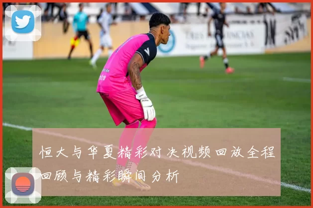 恒大与华夏精彩对决视频回放全程回顾与精彩瞬间分析